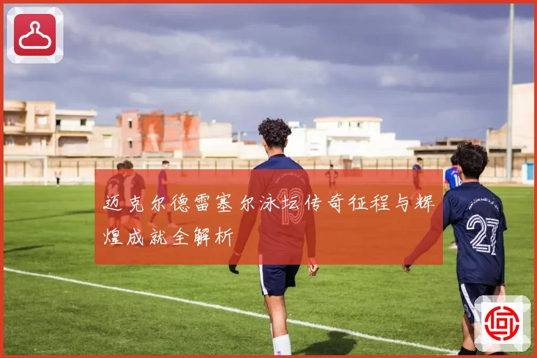 迈克尔德雷塞尔泳坛传奇征程与辉煌成就全解析