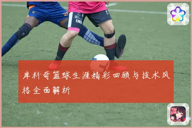 库科奇篮球生涯精彩回顾与技术风格全面解析