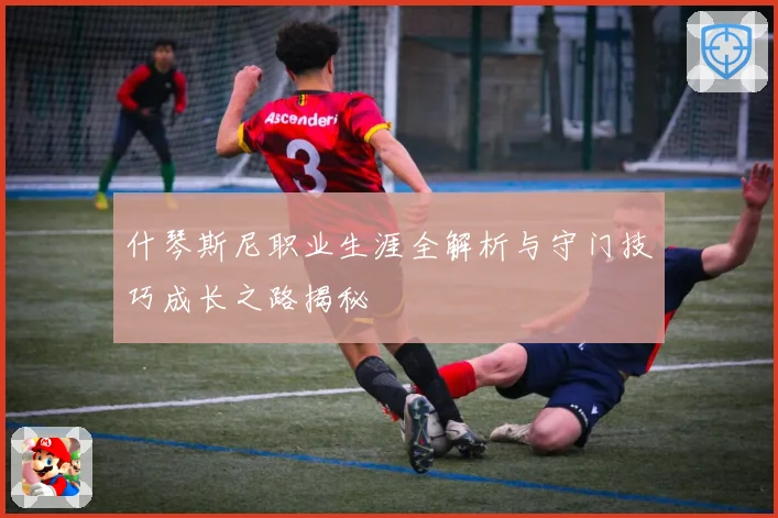 什琴斯尼职业生涯全解析与守门技巧成长之路揭秘