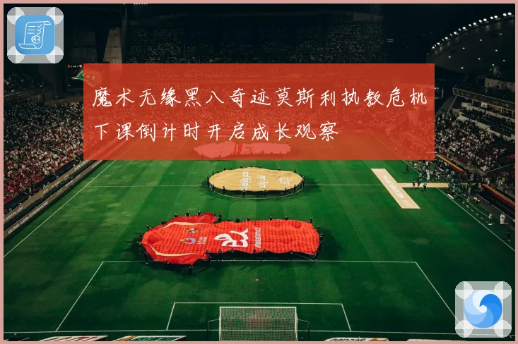 魔术无缘黑八奇迹莫斯利执教危机下课倒计时开启成长观察