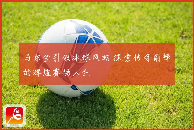 马尔金引领冰球风潮 探索传奇前锋的辉煌赛场人生