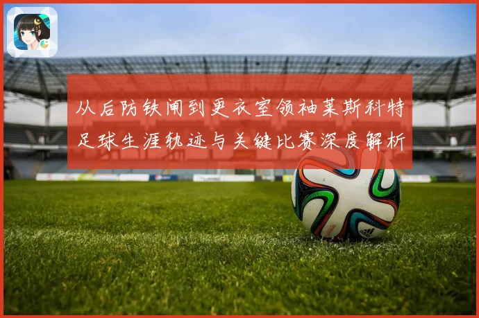从后防铁闸到更衣室领袖莱斯科特足球生涯轨迹与关键比赛深度解析