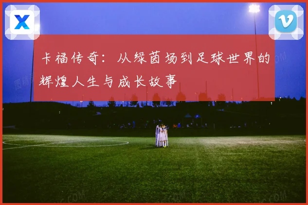 卡福传奇：从绿茵场到足球世界的辉煌人生与成长故事