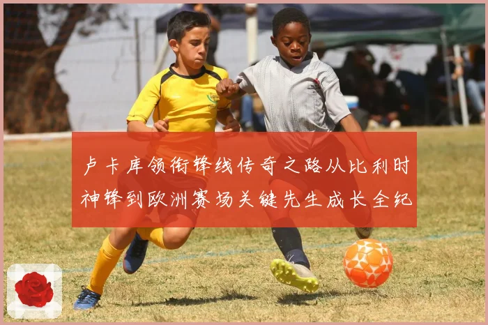 卢卡库领衔锋线传奇之路从比利时神锋到欧洲赛场关键先生成长全纪录