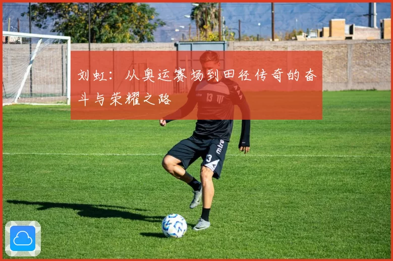 刘虹：从奥运赛场到田径传奇的奋斗与荣耀之路