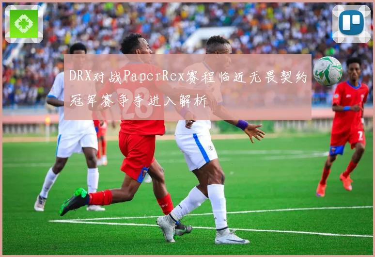 DRX对战PaperRex赛程临近无畏契约冠军赛争夺进入解析