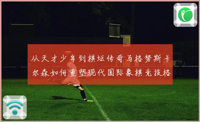 从天才少年到棋坛传奇马格努斯卡尔森如何重塑现代国际象棋竞技格局