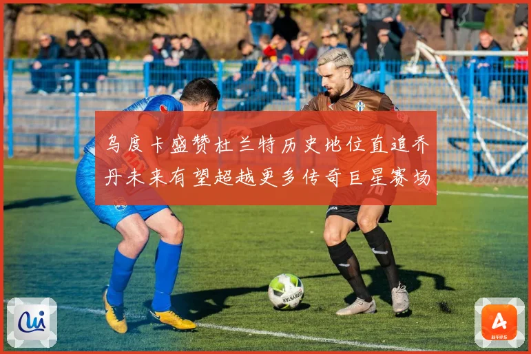 乌度卡盛赞杜兰特历史地位直追乔丹未来有望超越更多传奇巨星赛场复盘