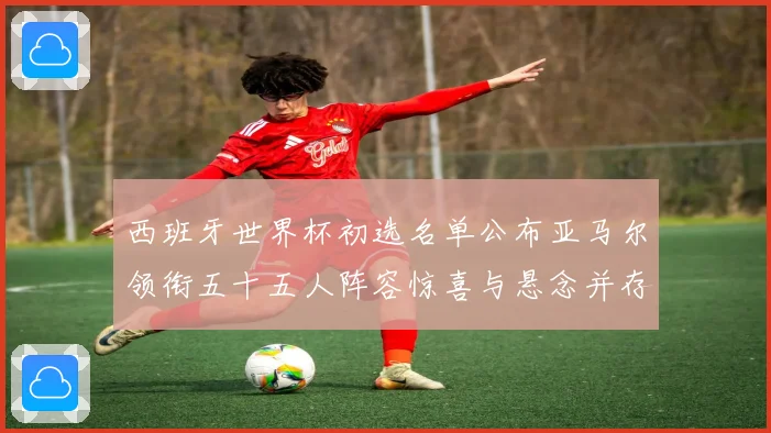 西班牙世界杯初选名单公布亚马尔领衔五十五人阵容惊喜与悬念并存战术观察