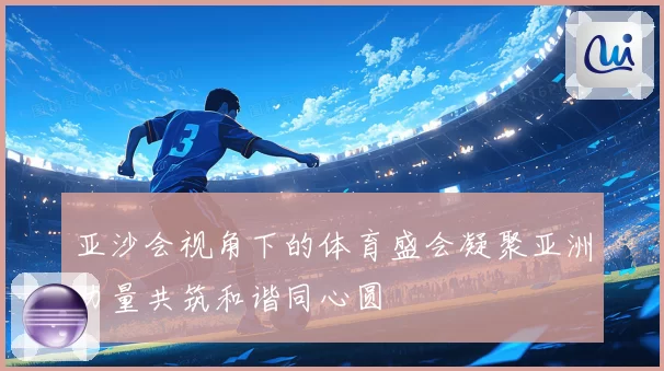 亚沙会视角下的体育盛会凝聚亚洲力量共筑和谐同心圆