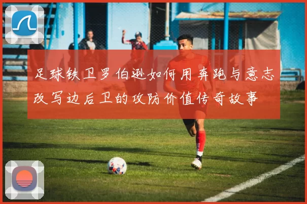 足球铁卫罗伯逊如何用奔跑与意志改写边后卫的攻防价值传奇故事