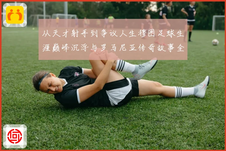 从天才射手到争议人生穆图足球生涯巅峰沉浮与罗马尼亚传奇故事全解析