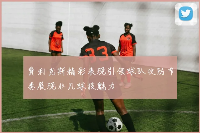费利克斯精彩表现引领球队攻防节奏展现非凡球技魅力