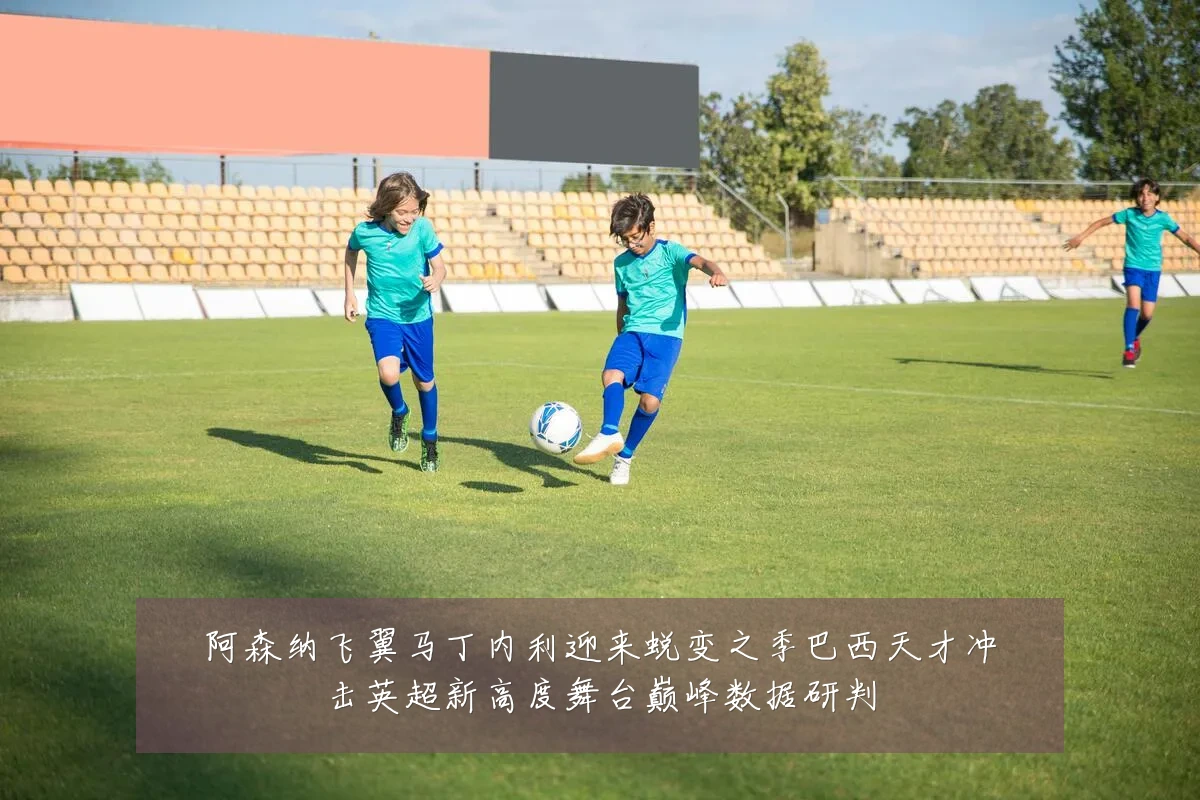 阿森纳飞翼马丁内利迎来蜕变之季巴西天才冲击英超新高度舞台巅峰数据研判
